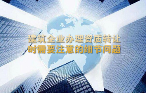 建筑企业办理资质转让时需要注意的细节问题